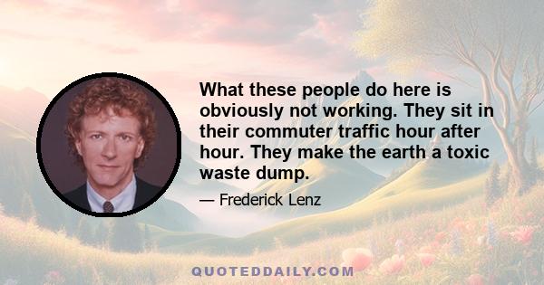 What these people do here is obviously not working. They sit in their commuter traffic hour after hour. They make the earth a toxic waste dump.