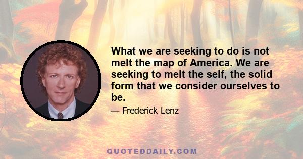 What we are seeking to do is not melt the map of America. We are seeking to melt the self, the solid form that we consider ourselves to be.