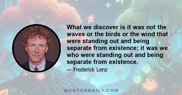 What we discover is it was not the waves or the birds or the wind that were standing out and being separate from existence; it was we who were standing out and being separate from existence.