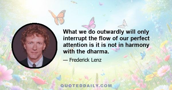 What we do outwardly will only interrupt the flow of our perfect attention is it is not in harmony with the dharma.