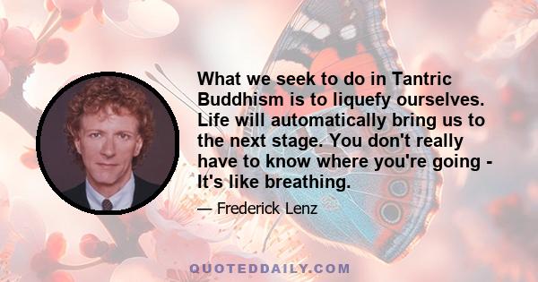 What we seek to do in Tantric Buddhism is to liquefy ourselves. Life will automatically bring us to the next stage. You don't really have to know where you're going - It's like breathing.