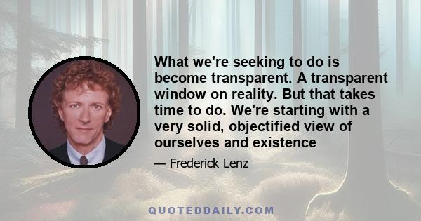 What we're seeking to do is become transparent. A transparent window on reality. But that takes time to do. We're starting with a very solid, objectified view of ourselves and existence