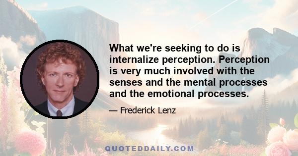 What we're seeking to do is internalize perception. Perception is very much involved with the senses and the mental processes and the emotional processes.