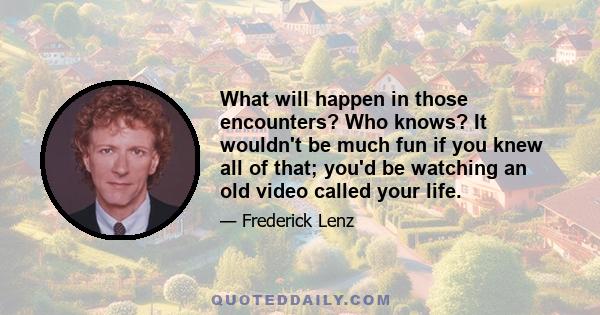 What will happen in those encounters? Who knows? It wouldn't be much fun if you knew all of that; you'd be watching an old video called your life.