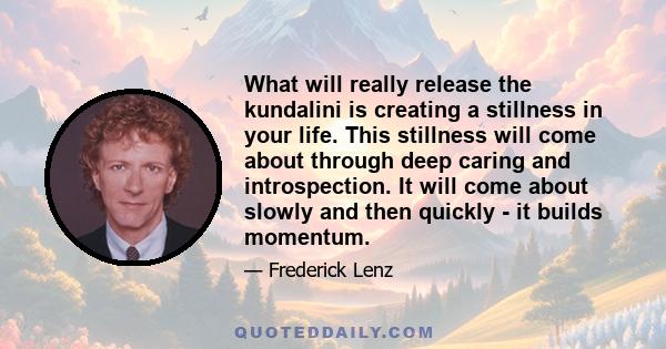 What will really release the kundalini is creating a stillness in your life. This stillness will come about through deep caring and introspection. It will come about slowly and then quickly - it builds momentum.