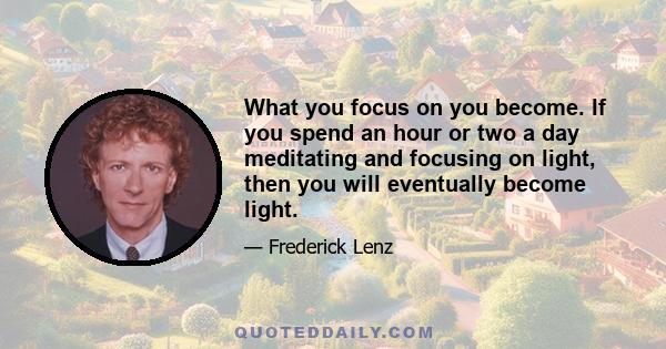 What you focus on you become. If you spend an hour or two a day meditating and focusing on light, then you will eventually become light.