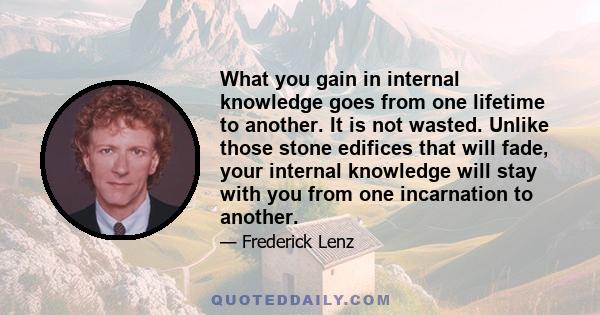 What you gain in internal knowledge goes from one lifetime to another. It is not wasted. Unlike those stone edifices that will fade, your internal knowledge will stay with you from one incarnation to another.