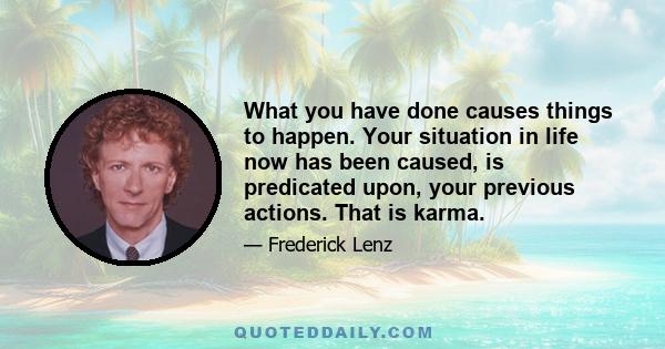 What you have done causes things to happen. Your situation in life now has been caused, is predicated upon, your previous actions. That is karma.