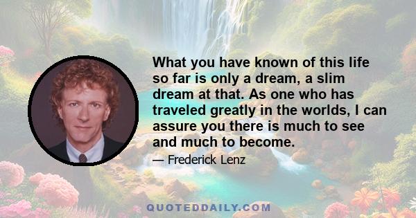 What you have known of this life so far is only a dream, a slim dream at that. As one who has traveled greatly in the worlds, I can assure you there is much to see and much to become.