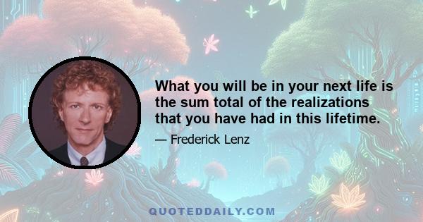 What you will be in your next life is the sum total of the realizations that you have had in this lifetime.