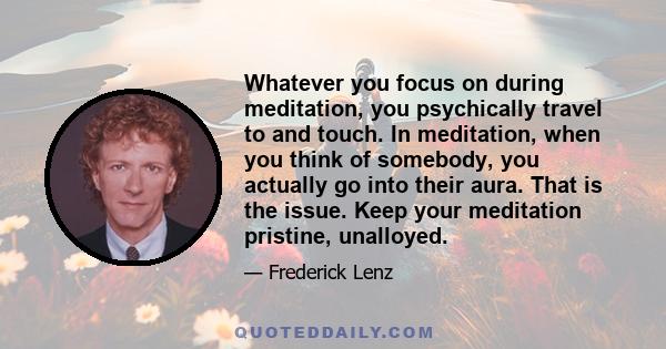 Whatever you focus on during meditation, you psychically travel to and touch. In meditation, when you think of somebody, you actually go into their aura. That is the issue. Keep your meditation pristine, unalloyed.