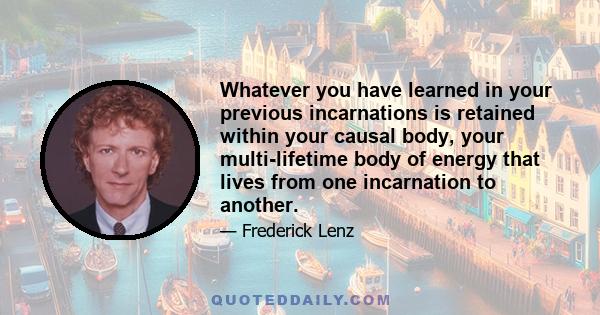 Whatever you have learned in your previous incarnations is retained within your causal body, your multi-lifetime body of energy that lives from one incarnation to another.