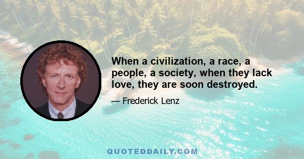 When a civilization, a race, a people, a society, when they lack love, they are soon destroyed.