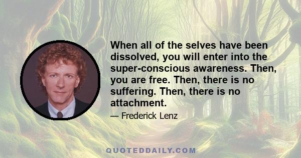 When all of the selves have been dissolved, you will enter into the super-conscious awareness. Then, you are free. Then, there is no suffering. Then, there is no attachment.