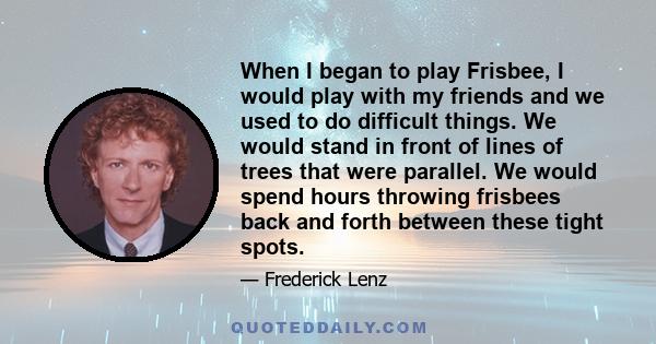 When I began to play Frisbee, I would play with my friends and we used to do difficult things. We would stand in front of lines of trees that were parallel. We would spend hours throwing frisbees back and forth between