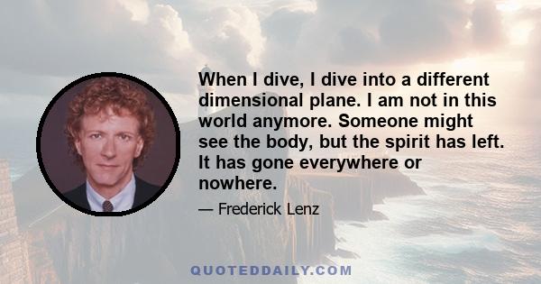 When I dive, I dive into a different dimensional plane. I am not in this world anymore. Someone might see the body, but the spirit has left. It has gone everywhere or nowhere.