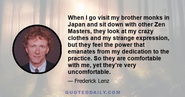 When I go visit my brother monks in Japan and sit down with other Zen Masters, they look at my crazy clothes and my strange expression, but they feel the power that emanates from my dedication to the practice. So they