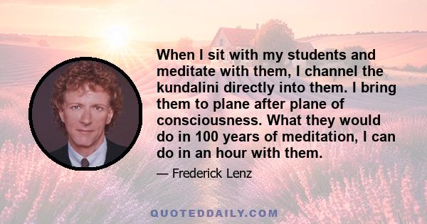 When I sit with my students and meditate with them, I channel the kundalini directly into them. I bring them to plane after plane of consciousness. What they would do in 100 years of meditation, I can do in an hour with 