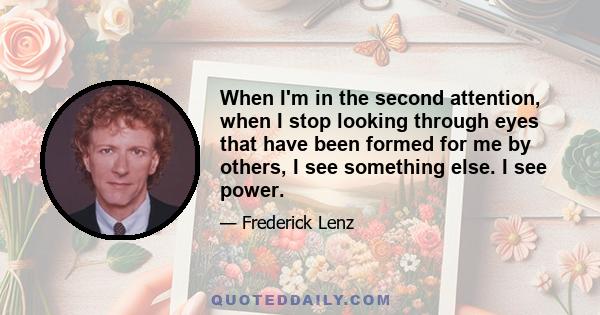 When I'm in the second attention, when I stop looking through eyes that have been formed for me by others, I see something else. I see power.