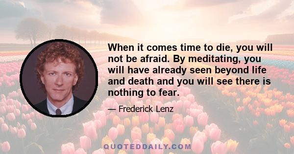 When it comes time to die, you will not be afraid. By meditating, you will have already seen beyond life and death and you will see there is nothing to fear.