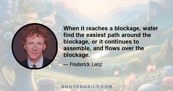 When it reaches a blockage, water find the easiest path around the blockage, or it continues to assemble, and flows over the blockage.