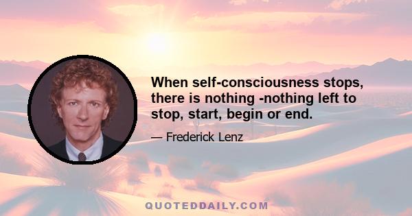 When self-consciousness stops, there is nothing -nothing left to stop, start, begin or end.