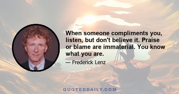 When someone compliments you, listen, but don't believe it. Praise or blame are immaterial. You know what you are.