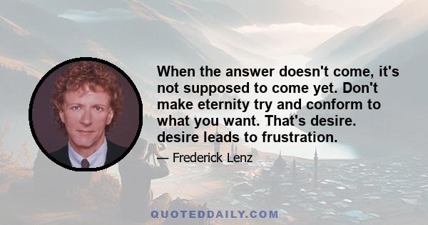 When the answer doesn't come, it's not supposed to come yet. Don't make eternity try and conform to what you want. That's desire. desire leads to frustration.