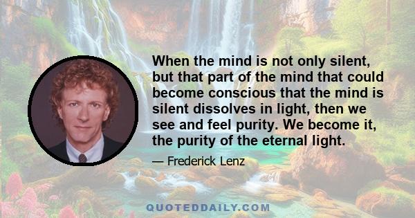 When the mind is not only silent, but that part of the mind that could become conscious that the mind is silent dissolves in light, then we see and feel purity. We become it, the purity of the eternal light.