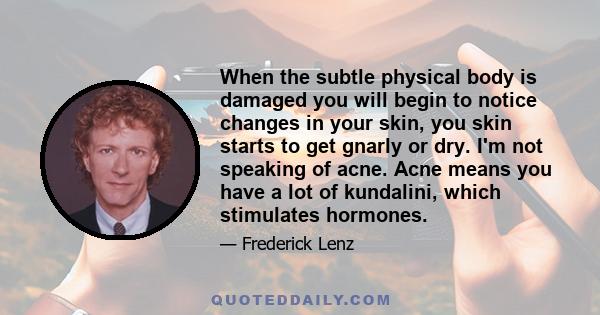 When the subtle physical body is damaged you will begin to notice changes in your skin, you skin starts to get gnarly or dry. I'm not speaking of acne. Acne means you have a lot of kundalini, which stimulates hormones.