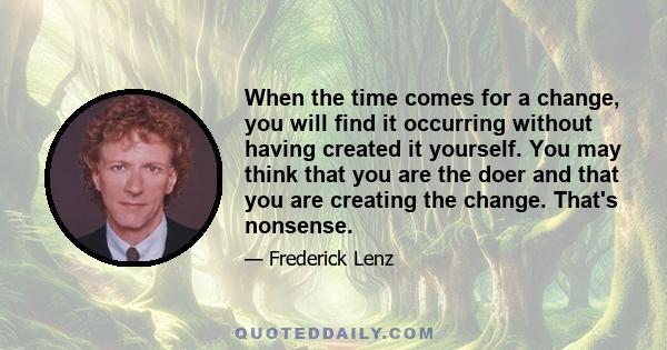 When the time comes for a change, you will find it occurring without having created it yourself. You may think that you are the doer and that you are creating the change. That's nonsense.