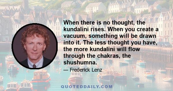 When there is no thought, the kundalini rises. When you create a vacuum, something will be drawn into it. The less thought you have, the more kundalini will flow through the chakras, the shushumna.