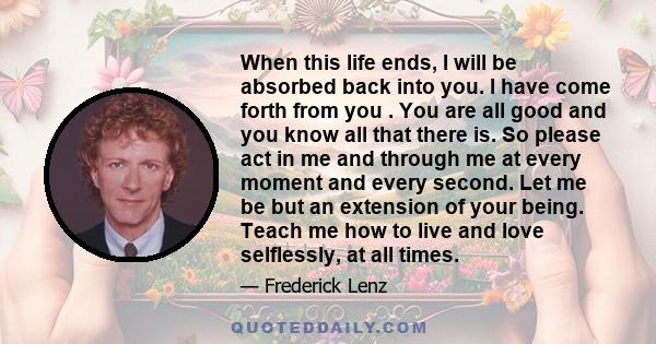 When this life ends, I will be absorbed back into you. I have come forth from you . You are all good and you know all that there is. So please act in me and through me at every moment and every second. Let me be but an