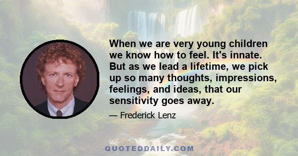 When we are very young children we know how to feel. It's innate. But as we lead a lifetime, we pick up so many thoughts, impressions, feelings, and ideas, that our sensitivity goes away.