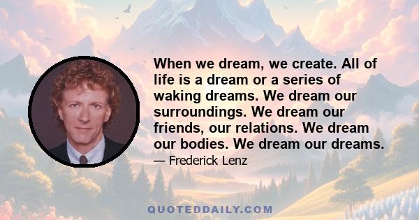 When we dream, we create. All of life is a dream or a series of waking dreams. We dream our surroundings. We dream our friends, our relations. We dream our bodies. We dream our dreams.