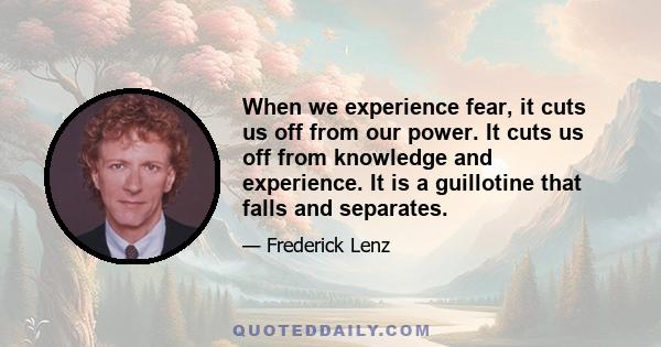 When we experience fear, it cuts us off from our power. It cuts us off from knowledge and experience. It is a guillotine that falls and separates.