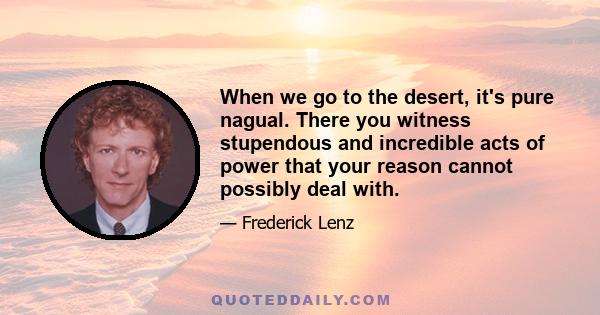 When we go to the desert, it's pure nagual. There you witness stupendous and incredible acts of power that your reason cannot possibly deal with.