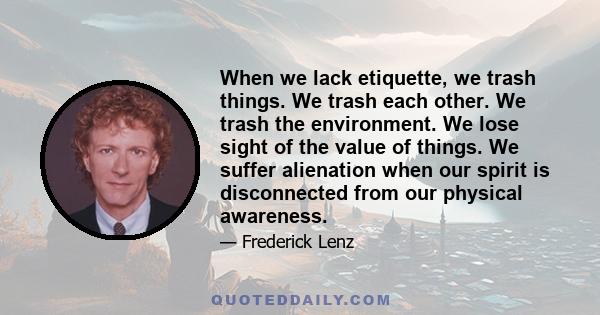 When we lack etiquette, we trash things. We trash each other. We trash the environment. We lose sight of the value of things. We suffer alienation when our spirit is disconnected from our physical awareness.