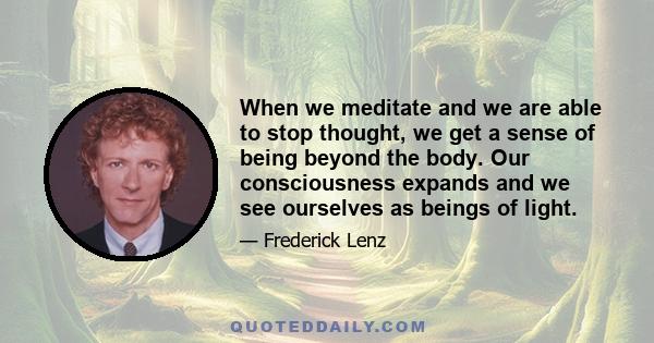 When we meditate and we are able to stop thought, we get a sense of being beyond the body. Our consciousness expands and we see ourselves as beings of light.