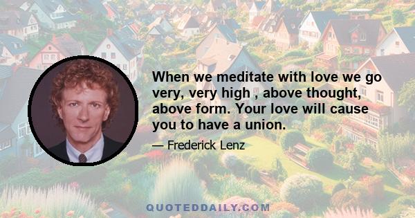 When we meditate with love we go very, very high , above thought, above form. Your love will cause you to have a union.