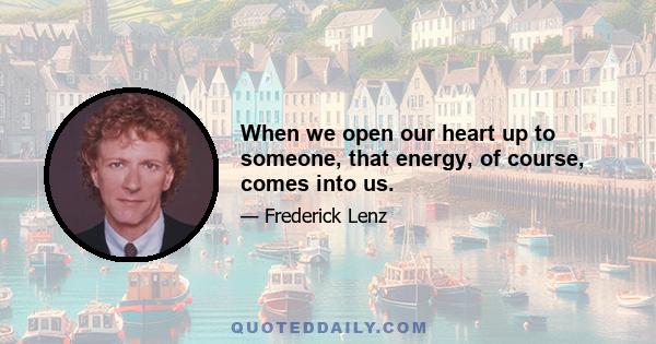 When we open our heart up to someone, that energy, of course, comes into us.