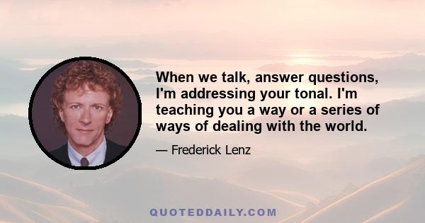 When we talk, answer questions, I'm addressing your tonal. I'm teaching you a way or a series of ways of dealing with the world.