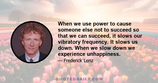 When we use power to cause someone else not to succeed so that we can succeed, it slows our vibratory frequency. It slows us down. When we slow down we experience unhappiness.