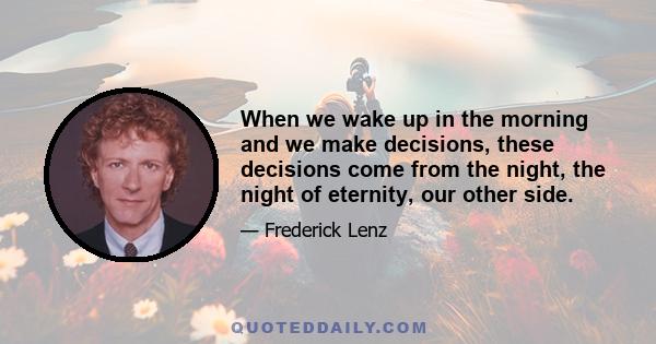 When we wake up in the morning and we make decisions, these decisions come from the night, the night of eternity, our other side.