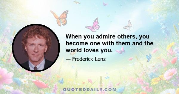 When you admire others, you become one with them and the world loves you.