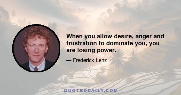 When you allow desire, anger and frustration to dominate you, you are losing power.