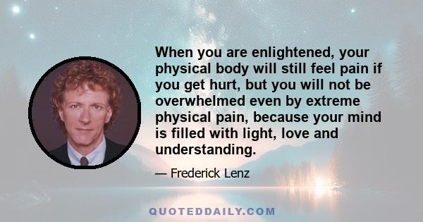 When you are enlightened, your physical body will still feel pain if you get hurt, but you will not be overwhelmed even by extreme physical pain, because your mind is filled with light, love and understanding.