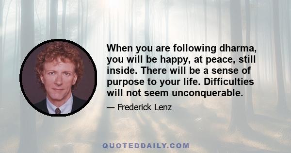 When you are following dharma, you will be happy, at peace, still inside. There will be a sense of purpose to your life. Difficulties will not seem unconquerable.