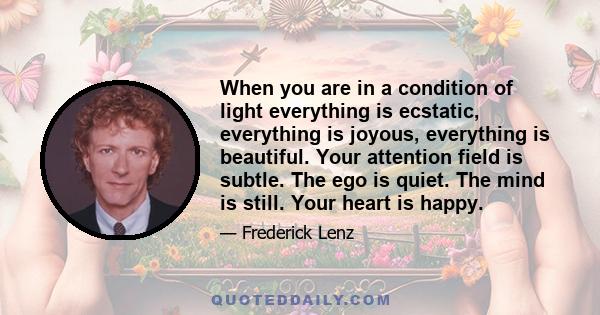 When you are in a condition of light everything is ecstatic, everything is joyous, everything is beautiful. Your attention field is subtle. The ego is quiet. The mind is still. Your heart is happy.