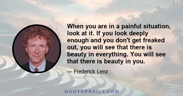 When you are in a painful situation, look at it. If you look deeply enough and you don't get freaked out, you will see that there is beauty in everything. You will see that there is beauty in you.